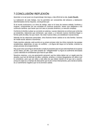 11
7.CONCLUSIÓN/ REFLEXIÓN
Aprender a no ser joven es el aprendizaje más largo y más difícil de la vida. (León Daudi).
La realización de este trabajo, nos ha permitido ser conscientes del esfuerzo y dedicación
desinteresados de los mayores, concluyendo que:
Si el mundo evoluciona a un ritmo de vértigo, este no lo hace de manera aislada, hombres y
mujeres, componentes de una sociedad en continua evolución, tienen que adaptarse a los
continuos cambios, que hacen que vivir sea un proceso dinámico y a menudo complejo.
Conforme la familia nuclear se convierte en extensa, nuevas relaciones se entrecruzan entre las
ya existentes, relaciones que comienzan, que cesan, y a menudo nuevos miembros llegan a
formar parte de ellas, los que nacen. Se crean nuevos roles y se establecen nuevas tareas.
Además de las relaciones personales, otros factores tienen cabida en la vida familiar, factores
de índole social, laboral o económica.
Cada miembro además, está sumido en su propio proceso vital, los niños creciendo, las parejas
acoplándose, alejándose, en paz, en conflicto... y la figura del mayor en la familia, viviendo su
propio proceso de envejecimiento.
Hay quien dice que la figura del abuelo cumple el propósito para el que está diseñada al ocuparse
de los nietos, por ello, y por este carácter de " obligatoriedad" su figura es sutilmente denostada
y poco valorada al considerarse que hace lo que debe.
Nosotros creemos, y es una apreciación personal, que los nietos deben ser un regalo para los
abuelos, que han de disfrutar de ellos, cuidarlos, amarlos, e incluso desgastarse con ellos si así
lo consideran, pero que son ellos y solo ellos los que deben decidir el rol que van a asumir,
porque la vejez es un tiempo de descuento que ha de vivirse intensamente, pero donde el estrés
es un sentimiento negativo que no ha de tener cabida.
 