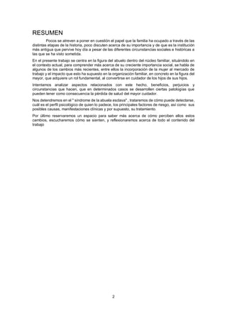2
RESUMEN
Pocos se atreven a poner en cuestión el papel que la familia ha ocupado a través de las
distintas etapas de la historia, poco discuten acerca de su importancia y de que es la institución
más antigua que pervive hoy día a pesar de las diferentes circunstancias sociales e históricas a
las que se ha visto sometida.
En el presente trabajo se centra en la figura del abuelo dentro del núcleo familiar, situándolo en
el contexto actual, para comprender más acerca de su creciente importancia social, se habla de
algunos de los cambios más recientes, entre ellos la incorporación de la mujer al mercado de
trabajo y el impacto que esto ha supuesto en la organización familiar, en concreto en la figura del
mayor, que adquiere un rol fundamental, al convertirse en cuidador de los hijos de sus hijos.
Intentamos analizar aspectos relacionados con este hecho, beneficios, perjuicios y
circunstancias que hacen, que en determinados casos se desarrollen ciertas patologías que
pueden tener como consecuencia la pérdida de salud del mayor cuidador.
Nos detendremos en el " síndrome de la abuela esclava" , trataremos de cómo puede detectarse,
cuál es el perfil psicológico de quien lo padece, los principales factores de riesgo, así como sus
posibles causas, manifestaciones clínicas y por supuesto, su tratamiento.
Por último reservaremos un espacio para saber más acerca de cómo perciben ellos estos
cambios, escucharemos cómo se sienten, y reflexionaremos acerca de todo el contenido del
trabajo
 