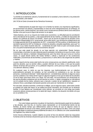 4
1. INTRODUCCIÓN
“La familia es el elemento natural y fundamental de la sociedad y tiene derecho a la protección
de la sociedad y del estado"
(Art.16 De la Carta Universal de los Derechos Humanos)
Históricamente el papel del mayor en la familia ha tenido una importancia significativa,
era el transmisor de valores y representaba un nexo de unión intergeneracional, sin embargo, en
los últimos años, ciertos factores, han tenido como consecuencia cambios dentro de la estructura
familiar a los que la que la figura del anciano no es ajena.
Estos factores, son en su mayoría de índole socio económico. La dificultad para la conciliación
de la vida laboral de los padres, y más especialmente de las madres, y la falta de respuestas del
estado con políticas de apoyo a la familia , hacen que se asuma el papel de los abuelos como
una pieza indispensable en la social actual, tal es este hecho, que durante los prolegómenos de
la huelga general del 29 de septiembre de 2011, el periódico El País publica un llamamiento del
secretario general de UGT en Andalucía a todos los abuelos y abuelas españolas, para que" no
atiendan a sus nietos durante este día , sumándose de este modo al paro convocado porque
son una parte fundamental para el funcionamiento del país"
No es que este papel de abuelo no se haya ejercido con anterioridad. Desde tiempos
inmemoriales, el anciano ha sido referente para la sociedad y la familia en la que ha vivido, como
transmisor de valores y mediador intergeneracional, pero hoy tiene más que nunca en muchos
casos, un papel directo dentro del núcleo familiar y afecta y repercute en las condiciones
materiales y económicas de las familias, y proporciona un cierto alivio a las exigencias de padres
y madres.
La gran mayoría de las veces este hecho da como consecuencia una relación gratificante, tanto
para los abuelos, que se sienten útiles y pueden disfrutar de sus nietos, a los que les puede
dedicar el tiempo del que ahora, en su jubilación disponen, como para sus nietos, que gozan de
una atención afectiva y cálida.
En cualquier caso, lo cierto es que los mayores, que tradicionalmente son un colectivo
potencialmente perceptor de cuidados, se han convertido en cuidadores a su vez, de otras
personas, creándose la llamada " doble dependencia”, constatándose además en algunos casos
que los cuidados a los nietos tienen lugar en algunos hogares en los que la salud de los abuelos
no es la mejor para tener niños a su cargo. Por otro lado, nos encontramos con situaciones en
las que los abuelos cuidadores aún se encuentran en activo, y deben compaginar su vida laboral
con el cuidado de los nietos, esfuerzo que a menudo, a pesar de ser satisfactorio, requiere un
esfuerzo físico y psicológico demasiado grande como para ser mantenido en el tiempo.
Por otro lado, estudios recientes, comienzan a reflejar, que en algunos casos, sobre todo cuando
el cuidado por parte del mayor no se realiza de forma voluntaria, sino forzado por la situación
familiar, lo que debiera ser considerado como disfrute, se convierte en una carga que puede
ocasionar graves consecuencias en la salud del mayor, debido a la situación de estrés a la que
se ve sometido (1-5).
2.OBJETIVOS
Con este trabajo queremos visualizar el importante y desinteresado papel de los abuelos
y las abuelas, que hoy día, en muchos casos representan un rol fundamental dentro de las
familias, al mismo tiempo que reflexionamos sobre el hecho de que en algunos casos la
responsabilidad de educar a los nietos, puede percibirse para algunos de ellos, como una carga
que puede llegar a ocasionar graves problemas de salud, en un colectivo con unas características
de fragilidad muy determinadas.
Como futuras enfermeras, nuestro objetivo es poner el foco de atención sobre las respuestas
humanas ante las diversas situaciones que se dan a lo largo de la vida, identificar los problemas
 