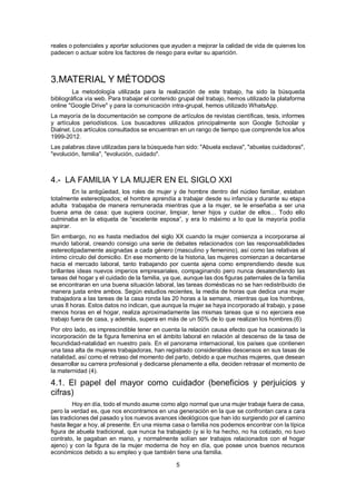 5
reales o potenciales y aportar soluciones que ayuden a mejorar la calidad de vida de quienes los
padecen o actuar sobre los factores de riesgo para evitar su aparición.
3.MATERIAL Y MÉTODOS
La metodología utilizada para la realización de este trabajo, ha sido la búsqueda
bibliográfica vía web. Para trabajar el contenido grupal del trabajo, hemos utilizado la plataforma
online "Google Drive" y para la comunicación intra-grupal, hemos utilizado WhatsApp.
La mayoría de la documentación se compone de artículos de revistas científicas, tesis, informes
y artículos periodísticos. Los buscadores utilizados principalmente son Google Schoolar y
Dialnet. Los artículos consultados se encuentran en un rango de tiempo que comprende los años
1999-2012.
Las palabras clave utilizadas para la búsqueda han sido: "Abuela esclava", "abuelas cuidadoras",
"evolución, familia", "evolución, cuidado".
4.- LA FAMILIA Y LA MUJER EN EL SIGLO XXI
En la antigüedad, los roles de mujer y de hombre dentro del núcleo familiar, estaban
totalmente estereotipados; el hombre aprendía a trabajar desde su infancia y durante su etapa
adulta trabajaba de manera remunerada mientras que a la mujer, se le enseñaba a ser una
buena ama de casa: que supiera cocinar, limpiar, tener hijos y cuidar de ellos… Todo ello
culminaba en la etiqueta de “excelente esposa”, y era lo máximo a lo que la mayoría podía
aspirar.
Sin embargo, no es hasta mediados del siglo XX cuando la mujer comienza a incorporarse al
mundo laboral, creando consigo una serie de debates relacionados con las responsabilidades
estereotipadamente asignadas a cada género (masculino y femenino), así como las relativas al
íntimo círculo del domicilio. En ese momento de la historia, las mujeres comienzan a decantarse
hacia el mercado laboral, tanto trabajando por cuenta ajena como emprendiendo desde sus
brillantes ideas nuevos imperios empresariales, compaginando pero nunca desatendiendo las
tareas del hogar y el cuidado de la familia, ya que, aunque las dos figuras paternales de la familia
se encontraran en una buena situación laboral, las tareas domésticas no se han redistribuido de
manera justa entre ambos. Según estudios recientes, la media de horas que dedica una mujer
trabajadora a las tareas de la casa ronda las 20 horas a la semana, mientras que los hombres,
unas 8 horas. Estos datos no indican, que aunque la mujer se haya incorporado al trabajo, y pase
menos horas en el hogar, realiza aproximadamente las mismas tareas que si no ejerciera ese
trabajo fuera de casa, y además, supera en más de un 50% de lo que realizan los hombres.(6)
Por otro lado, es imprescindible tener en cuenta la relación causa efecto que ha ocasionado la
incorporación de la figura femenina en el ámbito laboral en relación al descenso de la tasa de
fecundidad-natalidad en nuestro país. En el panorama internacional, los países que contienen
una tasa alta de mujeres trabajadoras, han registrado considerables descensos en sus tasas de
natalidad, así como el retraso del momento del parto, debido a que muchas mujeres, que desean
desarrollar su carrera profesional y dedicarse plenamente a ella, deciden retrasar el momento de
la maternidad (4).
4.1. El papel del mayor como cuidador (beneficios y perjuicios y
cifras)
Hoy en día, todo el mundo asume como algo normal que una mujer trabaje fuera de casa,
pero la verdad es, que nos encontramos en una generación en la que se confrontan cara a cara
las tradiciones del pasado y los nuevos avances ideológicos que han ido surgiendo por el camino
hasta llegar a hoy, al presente. En una misma casa o familia nos podemos encontrar con la típica
figura de abuela tradicional, que nunca ha trabajado (y si lo ha hecho, no ha cotizado, no tuvo
contrato, le pagaban en mano, y normalmente solían ser trabajos relacionados con el hogar
ajeno) y con la figura de la mujer moderna de hoy en día, que posee unos buenos recursos
económicos debido a su empleo y que también tiene una familia.
 
