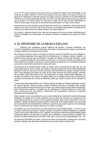 7
en el 19.17% de las casas en las que al menos una persona padece esta enfermedad, no se
cuida de los nietos, frente al 11.63% de los casos en los que existe en la casa al menos una
persona con Alzheimer y además cuida de sus nietos. Ocurre lo contrario con la enfermedad del
Parkinson, en la que el porcentaje más alto, el 21.43%, son las casas en las que hay una persona
que lo padece y en dichas casas se cuida de los nietos. En el caso de esta enfermedad, el
18.62% de las casas en las que se encuentra esta enfermedad, no cuidan de los nietos.
Encontramos la misma situación para los siguientes trastornos: la depresión, el pensamiento de
acabar con la vida, y el dormir mal. En los 3 casos, en se realiza mayormente el cuidado de los
nietos en las casas en las que existen abuelos con estos trastornos.
En la tabla 2, podemos observar las cifras de los hogares en las que se tienen dificultades para
realizar actividades de la vida diaria. En general, es menor el cuidado de los nietos en dichos
hogares.
5. EL SÍNDROME DE LA ABUELA ESCLAVA
Debemos ser cuidadosos cuando hablamos de abuelos y abuelas cuidadoras, son
muchos los beneficios mutuos de esta tarea, entre ellos, el proporcionar al mayor un proceso de
envejecer plácido en compañía de sus nietos.
Sin embargo cuando el cuidar se convierte en educar, cuando lo voluntario se torna obligatorio,
y una actividad percibida como algo lúdico se transforma en un trabajo a tiempo completo, no
pasará mucho antes de que se perciban en la salud los efectos nocivos esta actividad, y peor
aún , si cuando la calidad de vida comienza a disminuir, no se toman medidas y se sigue con la
misma dinámica de carga, es entonces, cuando estaremos hablando de un verdadero problema
que puede comprometer gravemente la salud del mayor.
El Síndrome de la Abuela Esclava (SAE) se define como la pandemia del siglo XXI. Es una
enfermedad grave e incluso mortal, que afecta a mujeres mayores que tienen responsabilidades
directas de ama de casa, que han sido asumidas voluntariamente con agrado, durante muchos
años. Estas abuelas se encargan de cuidar de sus nietos mientras sus padres trabajan “disfrutan
de sus nietos, pero hasta cierto punto”, pero raramente se quejan aunque estén agotadas. Las
abuelas dan sentido a sus vidas y se sienten útiles con el cuidado de los nietos y apoyando a
sus hijos, pero se trata de un arma de doble filo puesto que cuidan a cambio de ver menguar su
salud.
Cuando esta sobrecarga familiar va a más hay algunas abuelas que desgraciadamente mueren
en “acto de servicio”, otras en cambio, sufren en silencio, aunque ya no puedan más, resisten
por miedo a perder el reconocimiento de sus hijos o por miedo a que los suyos dejen de quererlas.
Este Síndrome fue descrito y estudiado por el cardiólogo Dr. Antonio Guijarro en el año 2001
como consecuencia de una síntesis o abstracción de circunstancias comunes en pacientes
atendidas durante décadas (8).
Estas mujeres no son conscientes de que su edad biológica les impide tener estas sobrecargas
familiares. El cuidado de los nietos pequeños, que no paran de moverse, que requiere de una
extraordinaria paciencia y supone un gran gasto de energía; ellas no son conscientes, de ahí el
problema. Existen reveladores estudios sobre el ‘Síndrome de la Abuela Esclava’ que nos habla
de la gravedad de los desequilibrios somáticos y psíquicos que puede suponer una sobrecarga
física y emocional en las mujeres maduras con nietos a su cargo.
El problema que nos encontramos con este síndrome es poder diagnosticarlo. La razón es que
son ellas mismas las que ignoran, refutan o eluden su situación de estrés, delegando su malestar
a otros motivos que nada tienen que ver. Además, los estudios evidencian que las familias suelen
mantenerse ajenas a la situación (no quieren ver la realidad), por eso achacan el estado de la
abuela a la edad, pensando que la abuela "‘está vieja" y por eso está "enajenada/loca" etc... (9).
El organismo INSTRAW de la ONU, reconoce el interés social del SAE y señala como una de las
formas mundiales más relevantes referidas al abuso de las mujeres mayores (8).
 