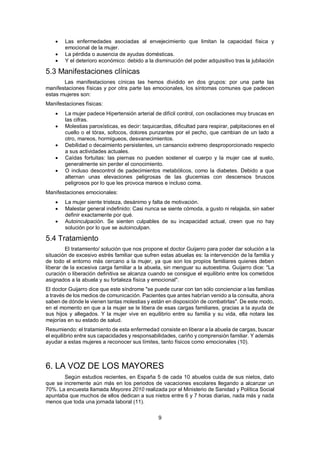 9
 Las enfermedades asociadas al envejecimiento que limitan la capacidad física y
emocional de la mujer.
 La pérdida o ausencia de ayudas domésticas.
 Y el deterioro económico: debido a la disminución del poder adquisitivo tras la jubilación
5.3 Manifestaciones clínicas
Las manifestaciones cínicas las hemos dividido en dos grupos: por una parte las
manifestaciones físicas y por otra parte las emocionales, los síntomas comunes que padecen
estas mujeres son:
Manifestaciones físicas:
 La mujer padece Hipertensión arterial de difícil control, con oscilaciones muy bruscas en
las cifras.
 Molestias paroxísticas, es decir: taquicardias, dificultad para respirar, palpitaciones en el
cuello o el tórax, sofocos, dolores punzantes por el pecho, que cambian de un lado a
otro, mareos, hormigueos, desvanecimientos.
 Debilidad o decaimiento persistentes, un cansancio extremo desproporcionado respecto
a sus actividades actuales.
 Caídas fortuitas: las piernas no pueden sostener el cuerpo y la mujer cae al suelo,
generalmente sin perder el conocimiento.
 O incluso descontrol de padecimientos metabólicos, como la diabetes. Debido a que
alternan unas elevaciones peligrosas de las glucemias con descensos bruscos
peligrosos por lo que les provoca mareos e incluso coma.
Manifestaciones emocionales:
 La mujer siente tristeza, desánimo y falta de motivación.
 Malestar general indefinido: Casi nunca se siente cómoda, a gusto ni relajada, sin saber
definir exactamente por qué.
 Autoinculpación. Se sienten culpables de su incapacidad actual, creen que no hay
solución por lo que se autoinculpan.
5.4 Tratamiento
El tratamiento/ solución que nos propone el doctor Guijarro para poder dar solución a la
situación de excesivo estrés familiar que sufren estas abuelas es: la intervención de la familia y
de todo el entorno más cercano a la mujer, ya que son los propios familiares quienes deben
liberar de la excesiva carga familiar a la abuela, sin menguar su autoestima. Guijarro dice: "La
curación o liberación definitiva se alcanza cuando se consigue el equilibrio entre los cometidos
asignados a la abuela y su fortaleza física y emocional".
El doctor Guijarro dice que este síndrome "se puede curar con tan sólo concienciar a las familias
a través de los medios de comunicación. Pacientes que antes habrían venido a la consulta, ahora
saben de dónde le vienen tantas molestias y están en disposición de combatirlas". De este modo,
en el momento en que a la mujer se le libera de esas cargas familiares, gracias a la ayuda de
sus hijos y allegados. Y la mujer vive en equilibrio entre su familia y su vida, ella notara las
mejorías en su estado de salud.
Resumiendo: el tratamiento de esta enfermedad consiste en liberar a la abuela de cargas, buscar
el equilibrio entre sus capacidades y responsabilidades, cariño y comprensión familiar. Y además
ayudar a estas mujeres a reconocer sus límites, tanto físicos como emocionales (10).
6. LA VOZ DE LOS MAYORES
Según estudios recientes, en España 5 de cada 10 abuelos cuida de sus nietos, dato
que se incremente aún más en los periodos de vacaciones escolares llegando a alcanzar un
70%. La encuesta llamada Mayores 2010 realizada por el Ministerio de Sanidad y Política Social
apuntaba que muchos de ellos dedican a sus nietos entre 6 y 7 horas diarias, nada más y nada
menos que toda una jornada laboral (11).
 