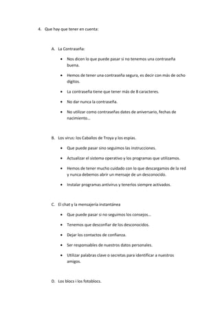 4. Que hay que tener en cuenta:



      A. La Contraseña:

           •   Nos dicen lo que puede pasar si no tenemos una contraseña
               buena.

           •   Hemos de tener una contraseña segura, es decir con más de ocho
               dígitos.

           •   La contraseña tiene que tener más de 8 caracteres.

           •   No dar nunca la contraseña.

           •   No utilizar como contraseñas dates de aniversario, fechas de
               nacimiento…



      B. Los virus: los Caballos de Troya y los espías.

           •   Que puede pasar sino seguimos las instrucciones.

           •   Actualizar el sistema operativo y los programas que utilizamos.

           •   Hemos de tener mucho cuidado con lo que descargamos de la red
               y nunca debemos abrir un mensaje de un desconocido.

           •   Instalar programas antivirus y tenerlos siempre activados.



      C. El chat y la mensajería instantánea

           •   Que puede pasar si no seguimos los consejos…

           •   Tenemos que desconfiar de los desconocidos.

           •   Dejar los contactos de confianza.

           •   Ser responsables de nuestros datos personales.

           •   Utilizar palabras clave o secretas para identificar a nuestros
               amigos.



      D. Los blocs i los fotoblocs.
 
