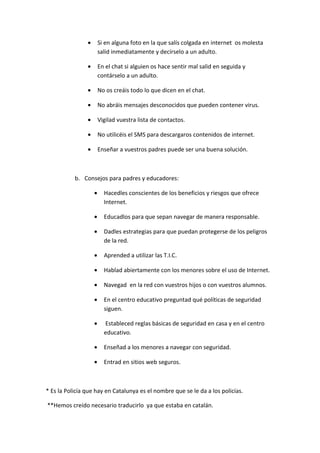 •       Si en alguna foto en la que salís colgada en internet os molesta
                        salid inmediatamente y decírselo a un adulto.

                •       En el chat si alguien os hace sentir mal salid en seguida y
                        contárselo a un adulto.

                •       No os creáis todo lo que dicen en el chat.

                •       No abráis mensajes desconocidos que pueden contener virus.

                •       Vigilad vuestra lista de contactos.

                •       No utilicéis el SMS para descargaros contenidos de internet.

                •       Enseñar a vuestros padres puede ser una buena solución.



           b. Consejos para padres y educadores:

                    •     Hacedles conscientes de los beneficios y riesgos que ofrece
                          Internet.

                    •     Educadlos para que sepan navegar de manera responsable.

                    •     Dadles estrategias para que puedan protegerse de los peligros
                          de la red.

                    •     Aprended a utilizar las T.I.C.

                    •     Hablad abiertamente con los menores sobre el uso de Internet.

                    •     Navegad en la red con vuestros hijos o con vuestros alumnos.

                    •     En el centro educativo preguntad qué políticas de seguridad
                          siguen.

                    •     Estableced reglas básicas de seguridad en casa y en el centro
                          educativo.

                    •     Enseñad a los menores a navegar con seguridad.

                    •     Entrad en sitios web seguros.



* Es la Policía que hay en Catalunya es el nombre que se le da a los policías.

**Hemos creído necesario traducirlo ya que estaba en catalán.
 