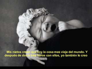 Mis nietos creen que soy la cosa mas vieja del mundo. Y después de dos o tres horas con ellos, yo también lo creo 