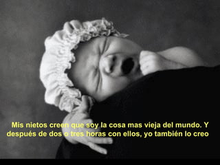 Mis nietos creen que soy la cosa mas vieja del mundo. Y después de dos o tres horas con ellos, yo también lo creo 