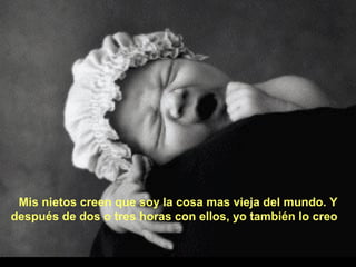 Mis nietos creen que soy la cosa mas vieja del mundo. Y
después de dos o tres horas con ellos, yo también lo creo

 