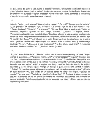 los ojos, ronca de gemir la voz, suelto el caballo y el manto, tomó plaza en el salón diciendo a
gritos: "¡Justicia, jueces, justicia, señor!" Y a los pies se arroja humilde de don Pedro de Alarcón,
en tanto que los curiosos se agitan alrededor. Alzóla cortés don Pedro, calmando la confusión y
el tumultuoso murmullo que esta escena ocasionó,
14
diciendo: "Mujer, ¿qué quieres? "Quiero justicia, señor." "¿De qué?" "De una prenda hurtada."
"¿Qué prenda?" "Mi corazón." "¿Tú lo diste?" "Lo presté." "¿Y no te le han vuelto?" "No."
"¿Tienes testigos?" "Ninguno." "¿Y promesa?" "¡Sí, por Dios! Que al partirse de Toledo un
juramento empeñó." "¿Quién es él?" "Diego Martínez." "¿Noble?" "Y capitán, señor."
"Presentadme al capitán, que cumplirá si juró." Quedó en silencio la sala, y a poco en el corredor
se oyó de botas y espuelas el acompasado son. Un portero, levantando el tapiz, en alta voz dijo:
"El capitán don Diego." Y entró luego en el salón Diego Martínez, los ojos llenos de orgullo y
furor. "¿Sois el capitán don Diego --díjole don Pedro-- vos?" Contestó altivo y sereno Diego
Martínez: "Yo soy." "¿Conocéis a esta muchacha?" "Ha tres años, salvo error." "¿Hicísteisla
juramento de ser su marido? "No." "¿Juráis no haberlo jurado?"
15
"Sí, juro." "Pues id con Dios." "¡Miente!", calmó Inés llorando de despecho y de rubor. "Mujer,
¡piensa lo que dices……!" "Digo que miente, juró." "¿Tienes testigos?" "Ninguno." "Capitán, idos
con Dios, y dispensad que acusado dudara de vuestro honor." Tornó Martínez la espalda, con
brusca satisfacción, e Inés, que le vio partirse; resuelta y firme gritó: "Llamadle, tengo un testigo;
llamadle otra vez, señor." Volvió el capitán don Diego, sentóse Ruiz de Alarcón, la multitud
aquietóse y la de Vargas siguió: "Tengo un testigo a quien nunca faltó verdad ni razón."
"¿Quién?" "Un hombre que de lejos nuestras palabras oyó, mirándonos desde arriba." "¿Estaba
en algún balcón?" "No, que estaba en un suplicio donde ha tiempo que expiró." "¿Luego es
muerto?" "No, que vive," "Estáis loca, ¡vive Dios! ¿Quién fue?" "El Cristo de la Vega, a cuya faz
perjuró." Pusiéronse en pie los jueces al nombre del Redentor, escuchando con asombro tan
excelsa apelación. Reinó un profundo silencio de sorpresa y de pavor, y Diego bajó los ojos de
vergüenza y confusión.
 