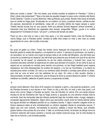 7
Dalo por jurado y baste." "No me basta; que olvidar puedes la palabra en Flandes." "¡Voto a
Dios! ¿Qué más pretendes?" "Que a los pies de aquella imagen lo jures como cristiano del Santo
Cristo delante." Vaciló un punto Martínez. Mas porfiando que jurase, llevóle Inés hacia el templo
que en medio la Vega yace. Enclavado en un madero, en duro y postrero trance, ceñida la sien
de espinas, descolorido el semblante, víase allí un crucifijo teñido de negra sangre a quien
Toledo devota acude hoy en sus azares. Ante sus plantas divinas llegaron ambos amantes, y
haciendo Inés que Martínez los sagrados pies tocase, preguntóle "Diego, ¿juras a tu vuelta
desposarme? Contestó el mozo: "¡Sí juro!", y ambos del templo se salen.
Pasó un día y otro día un mes y otro mes pasó, y un año pasado había, mas de Flandes no
volvía Diego, que a Flandes partió. Lloraba la bella Inés oraba un mes y otro mes su vuelta
aguardando en vano, del crucifijo a los pies
8
Do puso el galán su mano. Todas las tardes venía después de traspuesto el sol, y a Dios
llorando pedía la vuelta del español, y el español no volvía. Y siempre al anochecer, sin dueña y
sin escudero, en un manto una mujer el campo salía a ver al alto del Miradero. ¡Ay del triste que
consume su existencia en esperar! ¡Ay del triste que presume que el duelo con que él se abrume
al ausente ha de pesar! La esperanza es de los cielos preciosos y funesto don, pues los
amantes desvelos cambian la esperanza en celos que abrasan el corazón. Si es cierto lo que se
espera es un consuelo en verdad; pero siendo una quimera, en tan frágil realidad quien espera
desespera. Así Inés desesperaba sin acabar de esperar, y su tez se marchitaba, y su llanto se
secaba para volver a brotar. En vano a su confesor pidió remedio o consejo para aliviar su dolor,
que mal se cura el amor con las palabras de un viejo. En vano a Iván acudía, llorosa y
desconsolada; el padre no respondía, que la lengua le tenía su propia deshonra atada. Y ambos
maldicen su estrella, callando el padre severo y suspirando la bella,
9
porque nació altanero. Dos años al fin pasaron en esperar y gemir, y las guerras acabaron, y los
de Flandes tornaron a sus tierras a vivir. Pasó un día y otro día, un mes y otro mes pasó, y el
tercer año corría: Diego a Flandes se partió, mas de Flandes no volvía. Era una tarde serena,
doraba el sol de Occidente del Tajo la Vega amena, y apoyada en una almena miraba Inés la
corriente. Iban las tranquilas olas las riberas azotando bajo las murallas solas, musgo, espigas y
amapolas ligeramente doblando. Algún olmo que escondido creció entre la hierba blanda sobre
las aguas tendido se reflejaba perdido en su cristalina banda. Y algún ruiseñor colgado entre su
fresca espesura daba al aire embalsamado su cántico regalado desde la enramada oscura. Y
algún pez con cien colores, tornasolada la escama, saltaba a besar las flores, que exhalan
gratos olores a las puntas de una rama. Y allá, en el trémulo fondo, el torreón se dibuja como el
contorno redondo del hueco sombrío y hondo que habita nocturna bruja. Así la niña lloraba el
rigor de su fortuna, y así la tarde pasaba
10
 