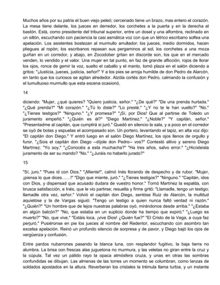 Muchos años por su patria el buen viejo peleó; cercenado tiene un brazo, mas entero el corazón.
La mesa tiene delante, los jueces en derredor, los corchetes a la puerta y en la derecha el
bastón. Está, como presidente del tribunal superior, entre un dosel y una alfombra, reclinado en
un sillón, escuchando con paciencia la casi asmática voz con que un tétrico escribano solfea una
apelación. Los asistentes bostezan al murmullo arrullador; los jueces, medio dormidos, hacen
pliegues al ropón; los escribanos repasan sus pergaminos al sol, los corchetes a una moza
guiñan en un corredor, y abajo, en Zocodober gritan en discorde son, los que en el mercado
venden, lo vendido y el valor. Una mujer en tal punto, en faz de grande aflicción, rojos de llorar
los ojos, ronca de gemir la voz, suelto el caballo y el manto, tomó plaza en el salón diciendo a
gritos: "¡Justicia, jueces, justicia, señor!" Y a los pies se arroja humilde de don Pedro de Alarcón,
en tanto que los curiosos se agitan alrededor. Alzóla cortés don Pedro, calmando la confusión y
el tumultuoso murmullo que esta escena ocasionó,
14
diciendo: "Mujer, ¿qué quieres? "Quiero justicia, señor." "¿De qué?" "De una prenda hurtada."
"¿Qué prenda?" "Mi corazón." "¿Tú lo diste?" "Lo presté." "¿Y no te le han vuelto?" "No."
"¿Tienes testigos?" "Ninguno." "¿Y promesa?" "¡Sí, por Dios! Que al partirse de Toledo un
juramento empeñó." "¿Quién es él?" "Diego Martínez." "¿Noble?" "Y capitán, señor."
"Presentadme al capitán, que cumplirá si juró." Quedó en silencio la sala, y a poco en el corredor
se oyó de botas y espuelas el acompasado son. Un portero, levantando el tapiz, en alta voz dijo:
"El capitán don Diego." Y entró luego en el salón Diego Martínez, los ojos llenos de orgullo y
furor. "¿Sois el capitán don Diego --díjole don Pedro-- vos?" Contestó altivo y sereno Diego
Martínez: "Yo soy." "¿Conocéis a esta muchacha?" "Ha tres años, salvo error." "¿Hicísteisla
juramento de ser su marido? "No." "¿Juráis no haberlo jurado?"
15
"Sí, juro." "Pues id con Dios." "¡Miente!", calmó Inés llorando de despecho y de rubor. "Mujer,
¡piensa lo que dices……!" "Digo que miente, juró." "¿Tienes testigos?" "Ninguno." "Capitán, idos
con Dios, y dispensad que acusado dudara de vuestro honor." Tornó Martínez la espalda, con
brusca satisfacción, e Inés, que le vio partirse; resuelta y firme gritó: "Llamadle, tengo un testigo;
llamadle otra vez, señor." Volvió el capitán don Diego, sentóse Ruiz de Alarcón, la multitud
aquietóse y la de Vargas siguió: "Tengo un testigo a quien nunca faltó verdad ni razón."
"¿Quién?" "Un hombre que de lejos nuestras palabras oyó, mirándonos desde arriba." "¿Estaba
en algún balcón?" "No, que estaba en un suplicio donde ha tiempo que expiró." "¿Luego es
muerto?" "No, que vive," "Estáis loca, ¡vive Dios! ¿Quién fue?" "El Cristo de la Vega, a cuya faz
perjuró." Pusiéronse en pie los jueces al nombre del Redentor, escuchando con asombro tan
excelsa apelación. Reinó un profundo silencio de sorpresa y de pavor, y Diego bajó los ojos de
vergüenza y confusión.
Entre pardos nubarrones pasando la blanca luna, con resplandor fugitivo, la baja tierra no
alumbra. La brisa con frescas alas juguetona no murmura, y las veletas no giran entre la cruz y
la cúpula. Tal vez un pálido rayo la opaca atmósfera cruza, y unas en otras las sombras
confundidas se dibujan. Las almenas de las torres un momento se columbran, como lanzas de
soldados apostados en la altura. Reverberan los cristales la trémula llama turbia, y un instante
 
