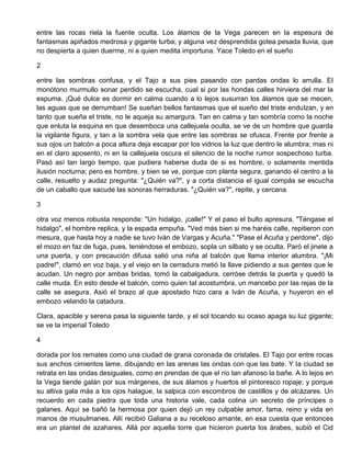 entre las rocas riela la fuente oculta. Los álamos de la Vega parecen en la espesura de
fantasmas apiñados medrosa y gigante turba; y alguna vez desprendida gotea pesada lluvia, que
no despierta a quien duerme, ni a quien medita importuna. Yace Toledo en el sueño
2
entre las sombras confusa, y el Tajo a sus pies pasando con pardas ondas lo arrulla. El
monótono murmullo sonar perdido se escucha, cual si por las hondas calles hirviera del mar la
espuma. ¡Qué dulce es dormir en calma cuando a lo lejos susurran los álamos que se mecen,
las aguas que se derrumban! Se sueñan bellos fantasmas que el sueño del triste endulzan, y en
tanto que sueña el triste, no le aqueja su amargura. Tan en calma y tan sombría como la noche
que enluta la esquina en que desemboca una callejuela oculta, se ve de un hombre que guarda
la vigilante figura, y tan a la sombra vela que entre las sombras se ofusca. Frente por frente a
sus ojos un balcón a poca altura deja escapar por los vidrios la luz que dentro le alumbra; mas ni
en el claro aposento, ni en la callejuela oscura el silencio de la noche rumor sospechoso turba.
Pasó así tan largo tiempo, que pudiera haberse duda de si es hombre, o solamente mentida
ilusión nocturna; pero es hombre, y bien se ve, porque con planta segura, ganando el centro a la
calle, resuelto y audaz pregunta: "¿Quién va?", y a corta distancia el igual compás se escucha
de un caballo que sacude las sonoras herraduras. "¿Quién va?", repite, y cercana
3
otra voz menos robusta responde: "Un hidalgo, ¡calle!" Y el paso el bulto apresura, "Téngase el
hidalgo", el hombre replica, y la espada empuña. "Ved más bien si me haréis calle, repitieron con
mesura, que hasta hoy a nadie se tuvo Iván de Vargas y Acuña." "Pase el Acuña y perdone", dijo
el mozo en faz de fuga, pues, teniéndose el embozo, sopla un silbato y se oculta. Paró el jinete a
una puerta, y con precaución difusa salió una niña al balcón que llama interior alumbra. "¡Mi
padre!", clamó en voz baja, y el viejo en la cerradura metió la llave pidiendo a sus gentes que le
acudan. Un negro por ambas bridas, tomó la cabalgadura, cerróse detrás la puerta y quedó la
calle muda. En esto desde el balcón, como quien tal acostumbra, un mancebo por las rejas de la
calle se asegura. Asió el brazo al que apostado hizo cara a Iván de Acuña, y huyeron en el
embozo velando la catadura.
Clara, apacible y serena pasa la siguiente tarde, y el sol tocando su ocaso apaga su luz gigante;
se ve la imperial Toledo
4
dorada por los remates como una ciudad de grana coronada de cristales. El Tajo por entre rocas
sus anchos cimientos lame, dibujando en las arenas las ondas con que las bate. Y la ciudad se
retrata en las ondas desiguales, como en prendas de que el río tan afanoso la bañe. A lo lejos en
la Vega tiende galán por sus márgenes, de sus álamos y huertos el pintoresco ropaje; y porque
su altiva gala más a los ojos halague, la salpica con escombros de castillos y de alcázares. Un
recuerdo en cada piedra que toda una historia vale, cada colina un secreto de príncipes o
galanes. Aquí se bañó la hermosa por quien dejó un rey culpable amor, fama, reino y vida en
manos de musulmanes. Allí recibió Galiana a su receloso amante, en esa cuesta que entonces
era un plantel de azahares. Allá por aquella torre que hicieron puerta los árabes, subió el Cid
 