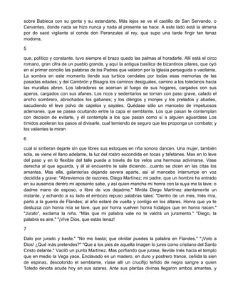 sobre Babieca con su gente y su estandarte. Más lejos se ve el castillo de San Servando, o
Cervantes, donde nada se hizo nunca y nada al presente se hace. A este lado está la almena
por do sacó vigilante el conde don Peranzules al rey, que supo una tarde fingir tan tenaz
modorra,
5
que, político y constante, tuvo siempre el brazo quedo las palmas al horadarle. Allí está el circo
romano, gran cifra de un pueblo grande, y aquí la antigua basílica de bizantinos pilares, que oyó
en el primer concilio las palabras de los Padres que velaron por la Iglesia perseguida o vacilante.
La sombra en este momento tiende sus turbios cendales por todas esas memorias de las
pasadas edades; y del Cambrón y Bisagra los caminos desiguales, camino a los toledanos hacia
las murallas abren. Los labradores se acercan al fuego de sus hogares, cargados con sus
aperos, cargados con sus afanes. Los ricos y sedentarios se tornan con paso grave, calado el
ancho sombrero, abrochados los gabanes; y los clérigos y monjes y los prelados y abades,
sacudiendo el leve polvo de capelos y sayales. Quédase sólo un mancebo de impetuosos
ademanes, que se pasea ocultando entre la capa el semblante. Los que pasan le contemplan
con decisión de evitarle, y él contempla a los que pasan como si a alguien aguardase Los
tímidos aceleran los pasos al divisarle, cual temiendo de seguro que les proponga un combate; y
los valientes le miran
6
cual si sintieran dejarle sin que libres sus estoques en riña sonora dancen. Una mujer, también
sola, se viene el llano adelante, la luz del rostro escondida en tocas y tafetanes. Mas en lo leve
del paso y en lo flexible del talle puede a través de los velos una hermosa adivinarse. Vase
derecha al que aguarda, y él al encuentro le sale diciendo…cuanto se dicen en las citas los
amantes. Mas ella, galanterías dejando severa aparte, así al mancebo interrumpe en voz
decidida y grave: "Abreviemos de razones, Diego Martínez; mi padre, que un hombre ha entrado
en su ausencia dentro mi aposento sabe, y así quien mancha mi honra con la suya me la lave; o
dadme mano de esposo, o libre de vos dejadme." Miróla Diego Martínez atentamente un
instante, y echando a su lado el embozo repuso palabras tales: "Dentro de un mes, Inés mía,
parto a la guerra de Flandes; al año estaré de vuelta y contigo en los altares. Honra que yo te
desluzca con honra mía se lave, que por honra vuelven honra hidalgos que en honra nacen."
"Júralo", exclama la niña. "Más que mi palabra vale no te valdrá un juramento." "Diego, la
palabra es aire." "¡Vive Dios, que estás tenaz!
7
Dalo por jurado y baste." "No me basta; que olvidar puedes la palabra en Flandes." "¡Voto a
Dios! ¿Qué más pretendes?" "Que a los pies de aquella imagen lo jures como cristiano del Santo
Cristo delante." Vaciló un punto Martínez. Mas porfiando que jurase, llevóle Inés hacia el templo
que en medio la Vega yace. Enclavado en un madero, en duro y postrero trance, ceñida la sien
de espinas, descolorido el semblante, víase allí un crucifijo teñido de negra sangre a quien
Toledo devota acude hoy en sus azares. Ante sus plantas divinas llegaron ambos amantes, y
 