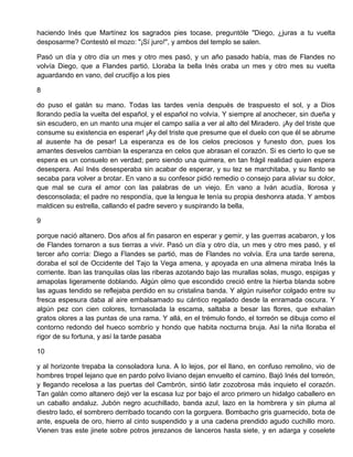 haciendo Inés que Martínez los sagrados pies tocase, preguntóle "Diego, ¿juras a tu vuelta
desposarme? Contestó el mozo: "¡Sí juro!", y ambos del templo se salen.
Pasó un día y otro día un mes y otro mes pasó, y un año pasado había, mas de Flandes no
volvía Diego, que a Flandes partió. Lloraba la bella Inés oraba un mes y otro mes su vuelta
aguardando en vano, del crucifijo a los pies
8
do puso el galán su mano. Todas las tardes venía después de traspuesto el sol, y a Dios
llorando pedía la vuelta del español, y el español no volvía. Y siempre al anochecer, sin dueña y
sin escudero, en un manto una mujer el campo salía a ver al alto del Miradero. ¡Ay del triste que
consume su existencia en esperar! ¡Ay del triste que presume que el duelo con que él se abrume
al ausente ha de pesar! La esperanza es de los cielos preciosos y funesto don, pues los
amantes desvelos cambian la esperanza en celos que abrasan el corazón. Si es cierto lo que se
espera es un consuelo en verdad; pero siendo una quimera, en tan frágil realidad quien espera
desespera. Así Inés desesperaba sin acabar de esperar, y su tez se marchitaba, y su llanto se
secaba para volver a brotar. En vano a su confesor pidió remedio o consejo para aliviar su dolor,
que mal se cura el amor con las palabras de un viejo. En vano a Iván acudía, llorosa y
desconsolada; el padre no respondía, que la lengua le tenía su propia deshonra atada. Y ambos
maldicen su estrella, callando el padre severo y suspirando la bella,
9
porque nació altanero. Dos años al fin pasaron en esperar y gemir, y las guerras acabaron, y los
de Flandes tornaron a sus tierras a vivir. Pasó un día y otro día, un mes y otro mes pasó, y el
tercer año corría: Diego a Flandes se partió, mas de Flandes no volvía. Era una tarde serena,
doraba el sol de Occidente del Tajo la Vega amena, y apoyada en una almena miraba Inés la
corriente. Iban las tranquilas olas las riberas azotando bajo las murallas solas, musgo, espigas y
amapolas ligeramente doblando. Algún olmo que escondido creció entre la hierba blanda sobre
las aguas tendido se reflejaba perdido en su cristalina banda. Y algún ruiseñor colgado entre su
fresca espesura daba al aire embalsamado su cántico regalado desde la enramada oscura. Y
algún pez con cien colores, tornasolada la escama, saltaba a besar las flores, que exhalan
gratos olores a las puntas de una rama. Y allá, en el trémulo fondo, el torreón se dibuja como el
contorno redondo del hueco sombrío y hondo que habita nocturna bruja. Así la niña lloraba el
rigor de su fortuna, y así la tarde pasaba
10
y al horizonte trepaba la consoladora luna. A lo lejos, por el llano, en confuso remolino, vio de
hombres tropel lejano que en pardo polvo liviano dejan envuelto el camino. Bajó Inés del torreón,
y llegando recelosa a las puertas del Cambrón, sintió latir zozobrosa más inquieto el corazón.
Tan galán como altanero dejó ver la escasa luz por bajo el arco primero un hidalgo caballero en
un caballo andaluz. Jubón negro acuchillado, banda azul, lazo en la hombrera y sin pluma al
diestro lado, el sombrero derribado tocando con la gorguera. Bombacho gris guarnecido, bota de
ante, espuela de oro, hierro al cinto suspendido y a una cadena prendido agudo cuchillo moro.
Vienen tras este jinete sobre potros jerezanos de lanceros hasta siete, y en adarga y coselete
 