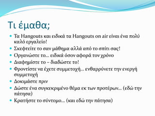 Τι έμαθα;
 Τα Hangouts και ειδικά τα Hangouts on air είναι ένα πολύ
καλό εργαλείο!
 Σκεφτείτε το σαν μάθημα αλλά από το σπίτι σας!
 Οργανώστε το… ειδικά όσον αφορά τον χρόνο
 Διαφημίστε το – διαδώστε το!
 Φροντίστε να έχετε συμμετοχή… ενθαρρύνετε την ενεργή
συμμετοχή
 Δοκιμάστε πριν
 Δώστε ένα συγκεκριμένο θέμα εκ των προτέρων… (εδώ την
πάτησα)
 Κρατήστε το σύντομο… (και εδώ την πάτησα)
 