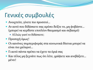 Γενικές συμβουλές
 Ανοιχτείτε, γίνετε πιο προσιτοί…
 Αν αυτό που διδάσκετε σας αρέσει δείξτε το, μη φοβάστε…
(μπορεί να κερδίστε επιπλέον θαυμασμό και σεβασμό)
 Αλλιώς γιατί το διδάσκετε;
 Προσοχή όμως!
 Οι κανόνες συμπεριφοράς στα κοινωνικά δίκτυα μπορεί να
είναι πιο χαλαροί…
 Γι αυτό πάντα πρέπει να έχετε τα όριά σας
 Και τέλος μη ξεχνάτε πως ότι λέτε, γράφετε και ανεβάζετε…
μένει!
 