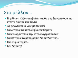 Στο μέλλον…
 Η μάθηση πλέον συμβαίνει και θα συμβαίνει ακόμα πιο
έντονα παντού και πάντα
 Ας φροντίσουμε να είμαστε εκεί
 Να δίνουμε τα κατάλληλα ερεθίσματα
 Να ενθαρρύνουμε την ανταλλαγή απόψεων
 Να κάνουμε το μάθημα πιο διασκεδαστικό…
 Πιο συμμετοχικό…
 Και διαρκές!
 