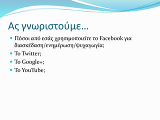Ας γνωριστούμε…
 Πόσοι από εσάς χρησιμοποιείτε το Facebook για
διασκέδαση/ενημέρωση/ψυχαγωγία;
 Το Twitter;
 Το Google+;
 Το YouTube;
 