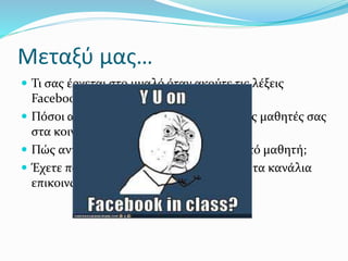 Μεταξύ μας…
 Τι σας έρχεται στο μυαλό όταν ακούτε τις λέξεις
Facebook και μάθημα στην ίδια πρόταση;
 Πόσοι από εσάς έχετε φίλους/ακόλουθους μαθητές σας
στα κοινωνικά δίκτυα;
 Πώς αντιμετωπίζετε ένα αίτημα φιλίας από μαθητή;
 Έχετε ποτέ σκεφτεί να αξιοποιήσετε αυτά τα κανάλια
επικοινωνίας για εκπαιδευτικούς λόγους;
 