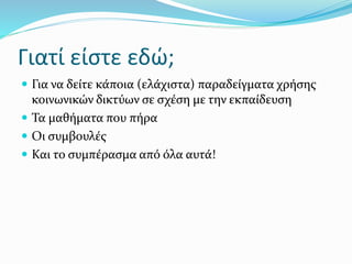 Γιατί είστε εδώ;
 Για να δείτε κάποια (ελάχιστα) παραδείγματα χρήσης
κοινωνικών δικτύων σε σχέση με την εκπαίδευση
 Τα μαθήματα που πήρα
 Οι συμβουλές
 Και το συμπέρασμα από όλα αυτά!
 