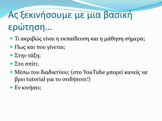 Ας ξεκινήσουμε με μια βασική
ερώτηση…
 Τι ακριβώς είναι η εκπαίδευση και η μάθηση σήμερα;
 Πως και που γίνεται;
 Στην τάξη;
 Στο σπίτι;
 Μέσω του διαδικτύου; (στο YouTube μπορεί κανείς να
βρει tutorial για το οτιδήποτε!)
 Εν κινήσει;
 