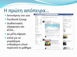 Η πρώτη απόπειρα…
 Ιανουάριος του 2011
 Facebook Group
 Διαδικτυακές
εφαρμογές και
άλλα…
 92 μέλη σήμερα
 απλά για να
μοιράζομαι
ενδιαφέρον υλικό
περά από το μάθημα
 