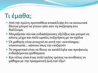 Τι έμαθα;
 Από την πρώτη προσπάθεια ανακάλυψα ότι τα κοινωνικά
δίκτυα μπορεί να γίνουν κάτι σαν τη συζήτηση στο
διάλλειμα.
 Μοιράζεσαι νέα και ενδιαφέρουσες εξελίξεις και μπορεί να
κάνεις μέχρι και πολύ ωραίες συζητήσεις με τα σχόλια
 Οι μαθητές είναι ανοιχτοί σε αυτή την «ανεπίσημη»
επικοινωνία… κάποιοι ίσως την επιζητούν
 Το σημαντικό είναι να δίνεις τα κατάλληλα και προφανώς
ενδιαφέροντα ερεθίσματα
 Και τέλος είναι ένας πολύ καλός τρόπος να συνδέσεις το
μάθημα με την πραγματική ζωή εκεί έξω!
 