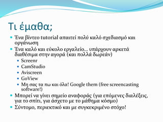Τι έμαθα;
 Ένα βίντεο tutorial απαιτεί πολύ καλό σχεδιασμό και
οργάνωση
 Ένα καλό και εύκολο εργαλείο… υπάρχουν αρκετά
διαθέσιμα στην αγορά (και πολλά δωρεάν)
 Screenr
 CamStudio
 Aviscreen
 GoView
 Μη σας τα πω και όλα! Google them (free screencasting
software!)
 Μπορεί να γίνει σημείο αναφοράς (για επόμενες διαλέξεις,
για το σπίτι, για άσχετο με το μάθημα κόσμο)
 Σύντομο, περιεκτικό και με συγκεκριμένο στόχο!
 