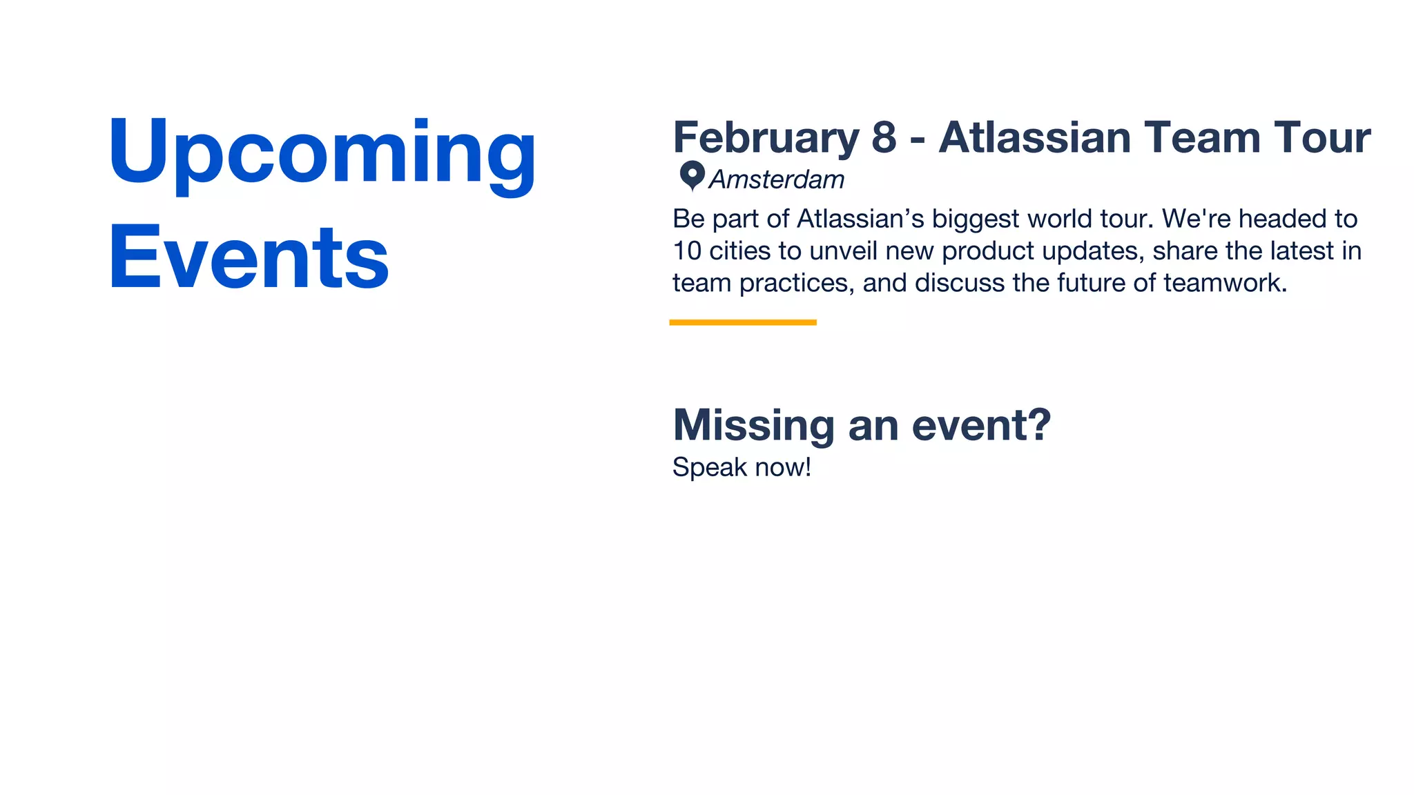 February 8 - Atlassian Team Tour
Amsterdam
Be part of Atlassian’s biggest world tour. We're headed to
10 cities to unveil new product updates, share the latest in
team practices, and discuss the future of teamwork.
Missing an event?
Speak now!
Upcoming
Events
 
