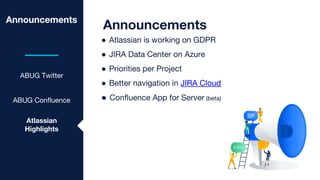 Announcements
ABUG Twitter
ABUG Confluence
Announcements
● Atlassian is working on GDPR
● JIRA Data Center on Azure
● Priorities per Project
● Better navigation in JIRA Cloud
●
Atlassian
Highlights
● Confluence App for Server (beta)
 