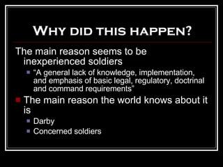 Why did this happen? The main reason seems to be inexperienced soldiers “ A general lack of knowledge, implementation,  and emphasis of basic legal, regulatory, doctrinal and command requirements” The main reason the world knows about it is Darby Concerned soldiers 