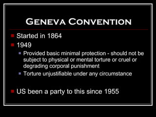 Geneva Convention Started in 1864 1949 Provided basic minimal protection - should not be subject to physical or mental torture or cruel or degrading corporal punishment Torture unjustifiable under any circumstance US been a party to this since 1955 