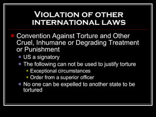 Violation of other international laws Convention Against Torture and Other Cruel, Inhumane or Degrading Treatment or Punishment US a signatory The following can not be used to justify torture Exceptional circumstances Order from a superior officer No one can be expelled to another state to be tortured 