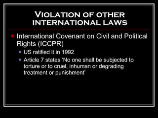 International Covenant on Civil and Political Rights (ICCPR) US ratified it in 1992 Article 7 states ‘No one shall be subjected to torture or to cruel, inhuman or degrading treatment or punishment’  Violation of other international laws 