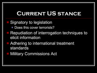 Current US stance Signatory to legislation Does this cover terrorists? Repudiation of interrogation techniques to elicit information Adhering to international treatment standards Military Commissions Act 