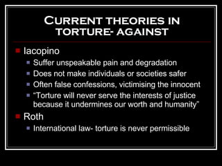 Current theories in torture- against Iacopino Suffer unspeakable pain and degradation Does not make individuals or societies safer Often false confessions, victimising the innocent “ Torture will never serve the interests of justice because it undermines our worth and humanity” Roth International law- torture is never permissible 
