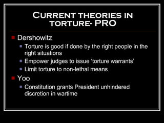 Current theories in torture- PRO Dershowitz Torture is good if done by the right people in the right situations Empower judges to issue ‘torture warrants’  Limit torture to non-lethal means Yoo Constitution grants President unhindered discretion in wartime 