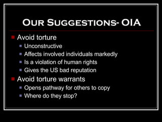 Our Suggestions- OIA Avoid torture Unconstructive Affects involved individuals markedly Is a violation of human rights Gives the US bad reputation Avoid torture warrants Opens pathway for others to copy Where do they stop? 