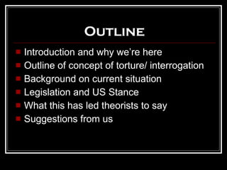 Outline Introduction and why we’re here Outline of concept of torture/ interrogation Background on current situation Legislation and US Stance What this has led theorists to say Suggestions from us 