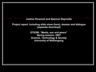 Justine Hinwood and Spencer Reynolds Project report, including slide show (here), dossier and dialogue (separate download) STS390, “Media, war and peace” Spring session, 2007 Science, Technology & Society University of Wollongong 