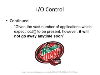I/O Control
• Continued
– “Given the vast number of applications which
expect ioctl() to be present, however, it will
not ...