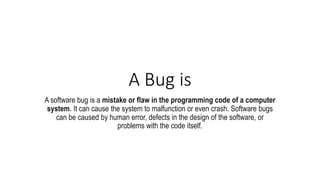 A Bug is
A software bug is a mistake or flaw in the programming code of a computer
system. It can cause the system to malfunction or even crash. Software bugs
can be caused by human error, defects in the design of the software, or
problems with the code itself.
 