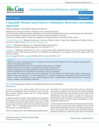 International Journal of Dentistry and Oral Health
An open Access Journal
Volume 2 Issue 2, September 2016
International Journal of Dentistry and Oral Health
Congenitally Missing Lateral Incisors; Orthodontic, Restorative, and Implant
Approaches
Review Article Open Access
Azzaldeen Abdulgani1
, Nezar Watted2
, Muhamad Abu-Hussein3*
1
Department of Conservative Dentistry, Al-Quds University, Jerusalem, Palestine
2
University Hospital of Würzburg Clinics and Policlinics for Dental, Oral and Maxillofacial Diseases of the Bavarian Julius-Maximilian-
University Wuerzburg, Germany and Center for Dentistry research and Aesthetics, Jatt, Israel
*3
University of Naples Federic II, Naples, Italy, Department of Pediatric Dentistry, University of Athens, Greece
*Corresponding author: Muhamad Abu-Hussein, University of Naples Federic II, Naples, Italy, Department of Pediatric Dentistry,
University of Athens, Greece; abuhusseinmuhamad@gmail.com
Citation: Muhamad Abu-Hussein et al, Congenitally Missing Lateral Incisors;
Orthodontic, Restorative, and Implant Approaches. Int J Dent and 2:2, 71-
Copyright: © Muhamad Abu-Hussein et al. This is an open-access article distributed under the terms of the Creative Commons
Attribution License, which permits unrestricted use, distribution, and reproduction in any medium, provided the original author and
source are credited.
Received August 23th, 2016; Accepted XXXXth, 2016; Published XXXXX, 2016
Abstract
Agenesis, the absence of permanent teeth, is a common occurrence among dental patients. The total incidence of tooth agenesis
is about 4.2% among patients that are
seeking orthodontic treatment and with the exception of third molars, the maxillary
lateral incisors are the most common congenitally missing teeth with about a 2%
incidence. Esthetically correcting congenitally missing maxillary lateral incisors is a
common challenge that every orthodontist and dental team will face, and dentists
must consider the treatment options that are most appropriate for each patient. This article discusses factors in determining
whether to close an open space or to open enough space for a prosthetic treatment for congenitally missing maxillary lateral
incisors. Further, the importance of a total treatment approach using an interdisciplinary dental specialty team to maximize
function, aesthetics, and oral health is discussed.
Muhamad Abu-Hussein, IJDOH 2016, 2:2
ISSN 2471-7371
189
Key words: Tooth agenesis, Lateral incisors, Orthodontics space closure, reconstruction
Introduction
To close or not to close; which is better? This is the age old
question that orthodontists have been trying to answer for years
when treatment planning patients who are missing maxillary
lateral incisors. [1, 2]
A significant number of people in the population are congenitally
missing permanent maxillary lateral incisors.[1-5] The demand
for orthodontic treatment by these people is high because of the
obvious impact that this condition has on both dental and facial
esthetics This is a challenging situation that every orthodontist
will encounter on a regular basis.[3,4]
There are multiple options when treatment planning these patients.
One option is to close the lateral incisor space by moving the
canine until it is adjacent to the central incisor and then reshaping
it to look like the lateral incisor through a process called canine
substitution.[6] The other option is to place the canine at its
natural position within the dental arch, filling the void left by the
missing lateral incisor with either a single-tooth implant or a tooth-
supported restoration.[2,4,6]
Arecent study by Rendon found that when the permanent maxillary
lateral incisor was missing, the canine erupted in a more mesial
position within the dental arch closer to the midalveolar plane. [7]
Araujo also suggests that in patients with congenitally missing
maxillary lateral incisors, canines frequently show a mesial pattern
 