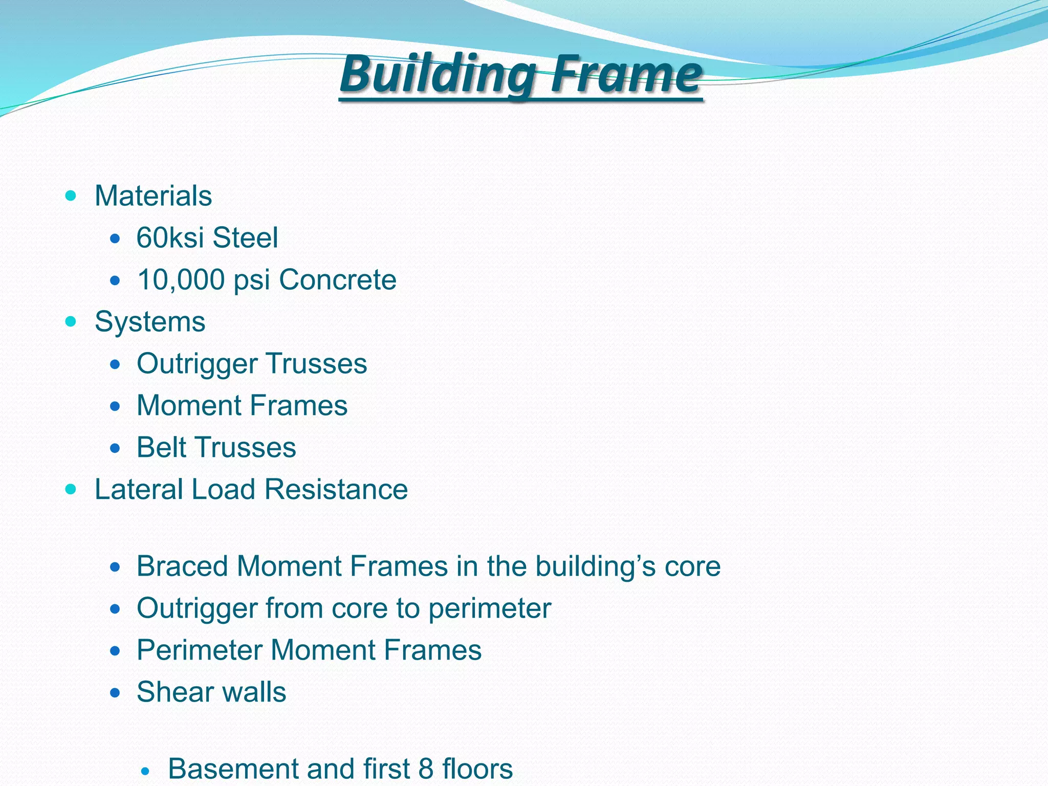 Building Frame
 Materials
 60ksi Steel
 10,000 psi Concrete
 Systems
 Outrigger Trusses
 Moment Frames
 Belt Trusses
 Lateral Load Resistance
 Braced Moment Frames in the building’s core
 Outrigger from core to perimeter
 Perimeter Moment Frames
 Shear walls
 Basement and first 8 floors
 