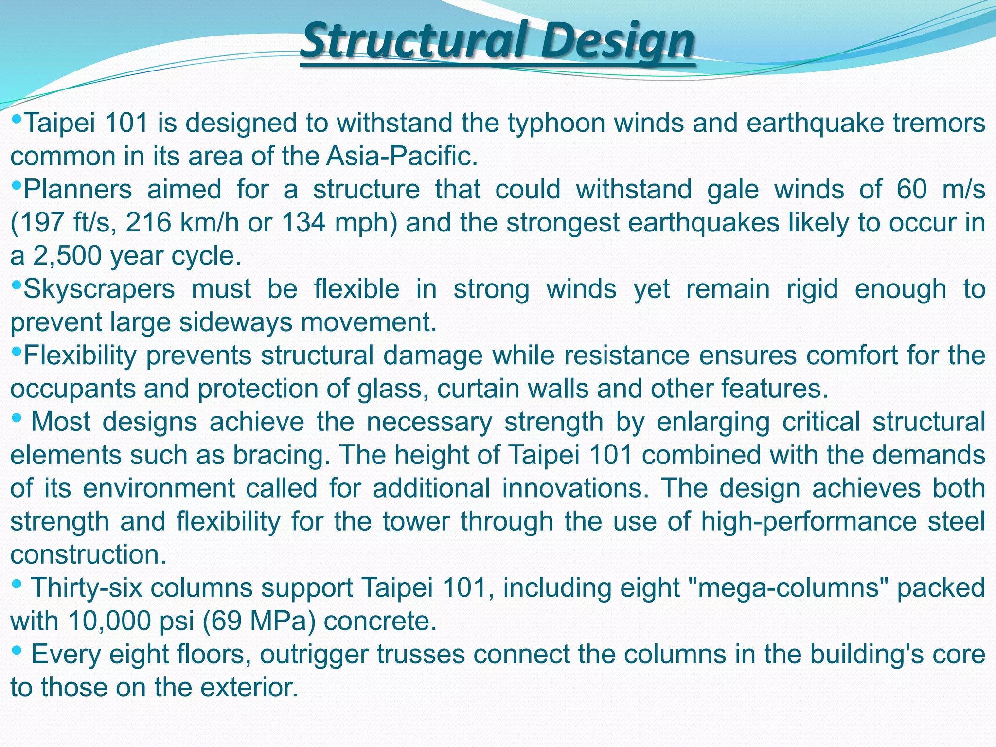 Structural Design
•Taipei 101 is designed to withstand the typhoon winds and earthquake tremors
common in its area of the Asia-Pacific.
•Planners aimed for a structure that could withstand gale winds of 60 m/s
(197 ft/s, 216 km/h or 134 mph) and the strongest earthquakes likely to occur in
a 2,500 year cycle.
•Skyscrapers must be flexible in strong winds yet remain rigid enough to
prevent large sideways movement.
•Flexibility prevents structural damage while resistance ensures comfort for the
occupants and protection of glass, curtain walls and other features.
• Most designs achieve the necessary strength by enlarging critical structural
elements such as bracing. The height of Taipei 101 combined with the demands
of its environment called for additional innovations. The design achieves both
strength and flexibility for the tower through the use of high-performance steel
construction.
• Thirty-six columns support Taipei 101, including eight "mega-columns" packed
with 10,000 psi (69 MPa) concrete.
• Every eight floors, outrigger trusses connect the columns in the building's core
to those on the exterior.
 