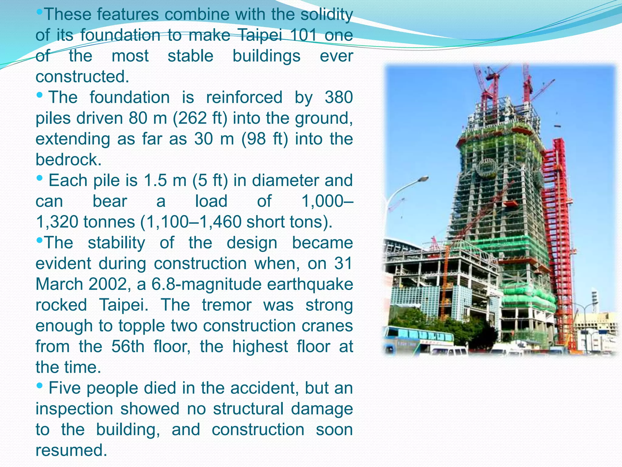 •These features combine with the solidity
of its foundation to make Taipei 101 one
of the most stable buildings ever
constructed.
• The foundation is reinforced by 380
piles driven 80 m (262 ft) into the ground,
extending as far as 30 m (98 ft) into the
bedrock.
• Each pile is 1.5 m (5 ft) in diameter and
can bear a load of 1,000–
1,320 tonnes (1,100–1,460 short tons).
•The stability of the design became
evident during construction when, on 31
March 2002, a 6.8-magnitude earthquake
rocked Taipei. The tremor was strong
enough to topple two construction cranes
from the 56th floor, the highest floor at
the time.
• Five people died in the accident, but an
inspection showed no structural damage
to the building, and construction soon
resumed.
 