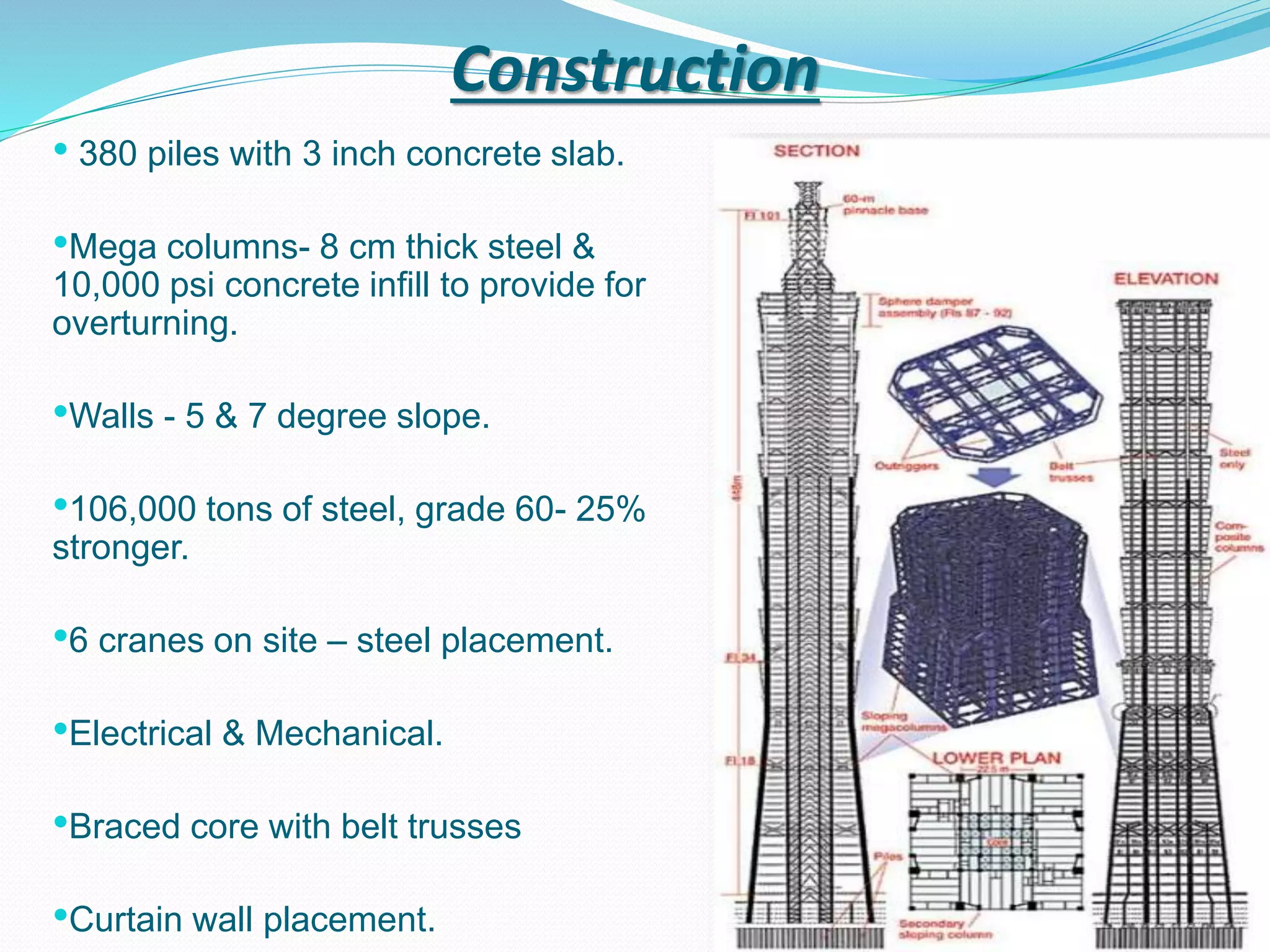 Construction
• 380 piles with 3 inch concrete slab.
•Mega columns- 8 cm thick steel &
10,000 psi concrete infill to provide for
overturning.
•Walls - 5 & 7 degree slope.
•106,000 tons of steel, grade 60- 25%
stronger.
•6 cranes on site – steel placement.
•Electrical & Mechanical.
•Braced core with belt trusses
•Curtain wall placement.
 