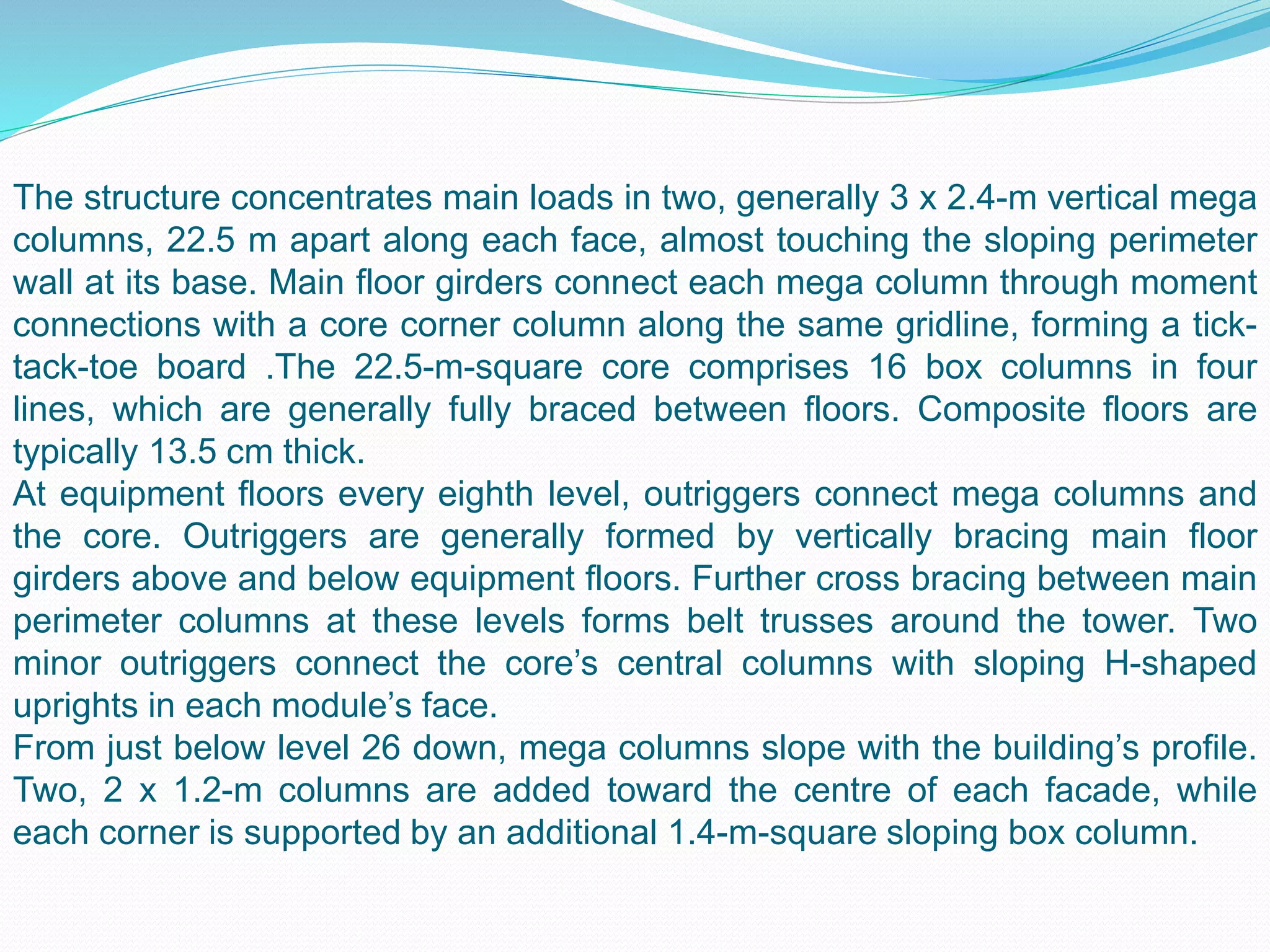 The structure concentrates main loads in two, generally 3 x 2.4-m vertical mega
columns, 22.5 m apart along each face, almost touching the sloping perimeter
wall at its base. Main floor girders connect each mega column through moment
connections with a core corner column along the same gridline, forming a tick-
tack-toe board .The 22.5-m-square core comprises 16 box columns in four
lines, which are generally fully braced between floors. Composite floors are
typically 13.5 cm thick.
At equipment floors every eighth level, outriggers connect mega columns and
the core. Outriggers are generally formed by vertically bracing main floor
girders above and below equipment floors. Further cross bracing between main
perimeter columns at these levels forms belt trusses around the tower. Two
minor outriggers connect the core’s central columns with sloping H-shaped
uprights in each module’s face.
From just below level 26 down, mega columns slope with the building’s profile.
Two, 2 x 1.2-m columns are added toward the centre of each facade, while
each corner is supported by an additional 1.4-m-square sloping box column.
 