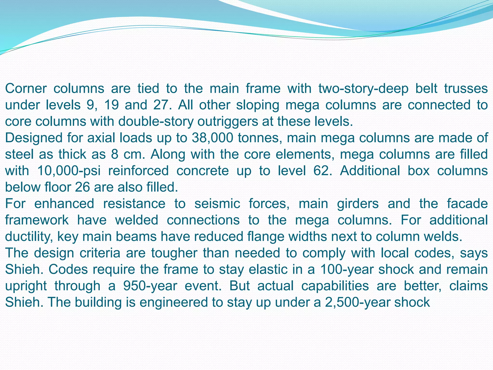 Corner columns are tied to the main frame with two-story-deep belt trusses
under levels 9, 19 and 27. All other sloping mega columns are connected to
core columns with double-story outriggers at these levels.
Designed for axial loads up to 38,000 tonnes, main mega columns are made of
steel as thick as 8 cm. Along with the core elements, mega columns are filled
with 10,000-psi reinforced concrete up to level 62. Additional box columns
below floor 26 are also filled.
For enhanced resistance to seismic forces, main girders and the facade
framework have welded connections to the mega columns. For additional
ductility, key main beams have reduced flange widths next to column welds.
The design criteria are tougher than needed to comply with local codes, says
Shieh. Codes require the frame to stay elastic in a 100-year shock and remain
upright through a 950-year event. But actual capabilities are better, claims
Shieh. The building is engineered to stay up under a 2,500-year shock
 