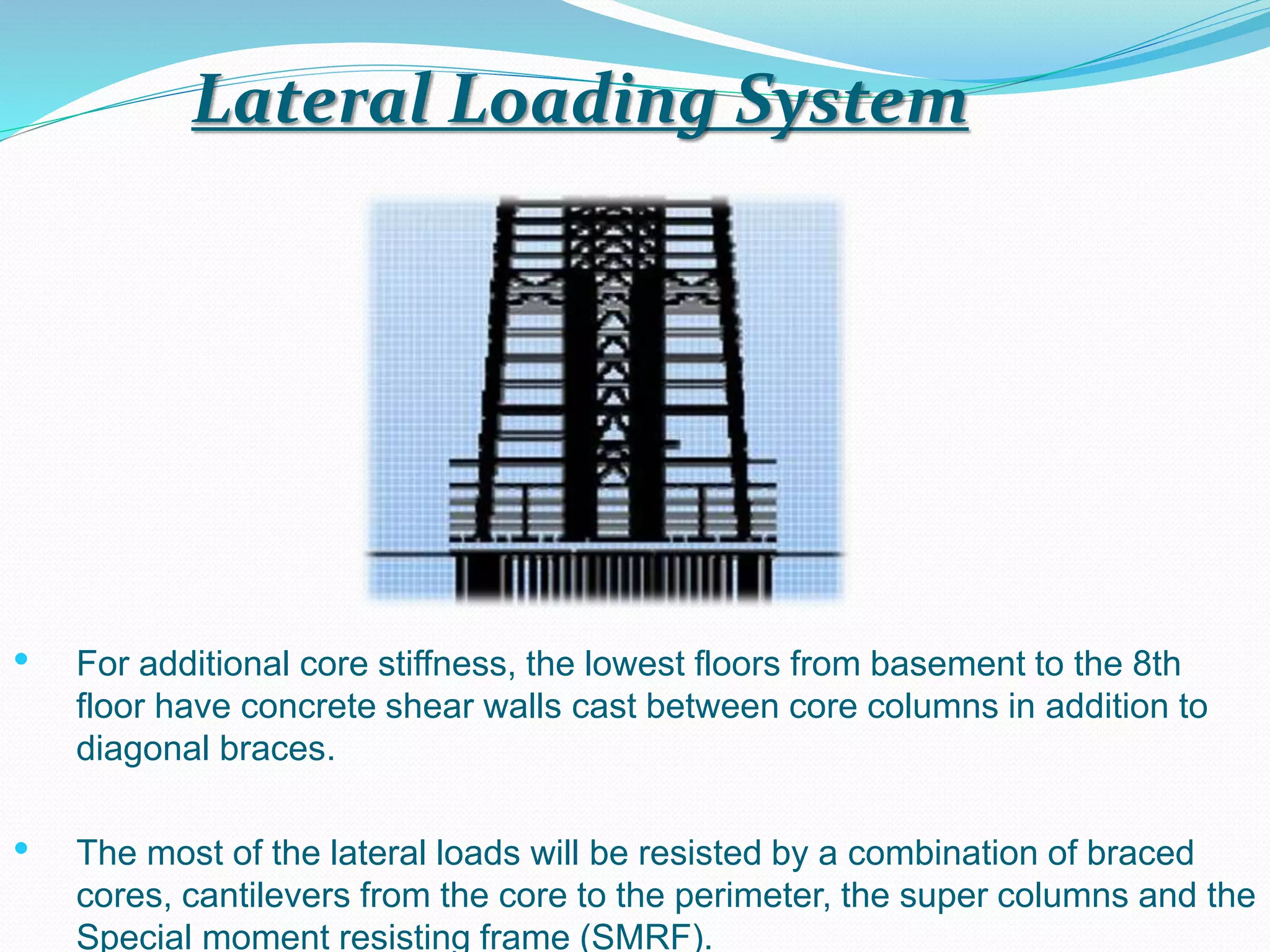 Lateral Loading System
• For additional core stiffness, the lowest floors from basement to the 8th
floor have concrete shear walls cast between core columns in addition to
diagonal braces.
• The most of the lateral loads will be resisted by a combination of braced
cores, cantilevers from the core to the perimeter, the super columns and the
Special moment resisting frame (SMRF).
 