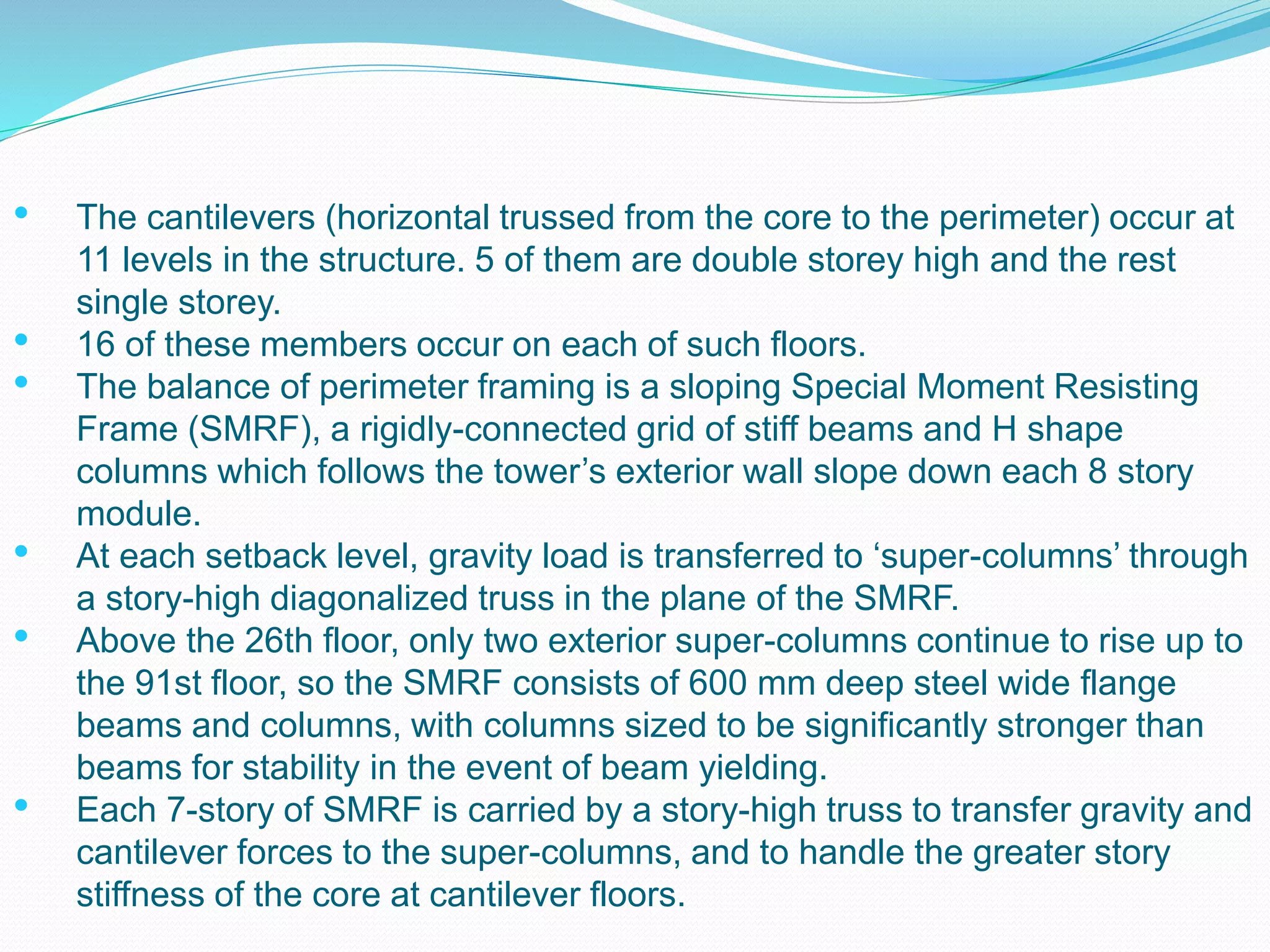 • The cantilevers (horizontal trussed from the core to the perimeter) occur at
11 levels in the structure. 5 of them are double storey high and the rest
single storey.
• 16 of these members occur on each of such floors.
• The balance of perimeter framing is a sloping Special Moment Resisting
Frame (SMRF), a rigidly-connected grid of stiff beams and H shape
columns which follows the tower’s exterior wall slope down each 8 story
module.
• At each setback level, gravity load is transferred to ‘super-columns’ through
a story-high diagonalized truss in the plane of the SMRF.
• Above the 26th floor, only two exterior super-columns continue to rise up to
the 91st floor, so the SMRF consists of 600 mm deep steel wide flange
beams and columns, with columns sized to be significantly stronger than
beams for stability in the event of beam yielding.
• Each 7-story of SMRF is carried by a story-high truss to transfer gravity and
cantilever forces to the super-columns, and to handle the greater story
stiffness of the core at cantilever floors.
 